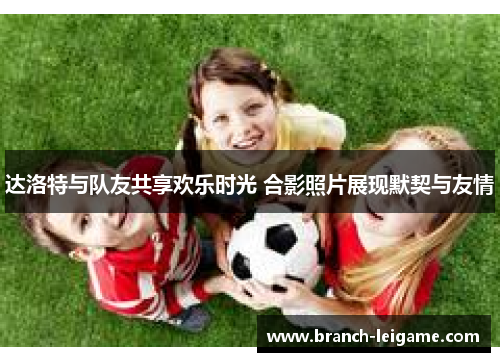 达洛特与队友共享欢乐时光 合影照片展现默契与友情