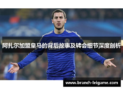 阿扎尔加盟皇马的背后故事及转会细节深度剖析