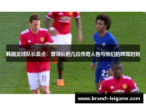 韩国足球队长盘点:曾领队的几位传奇人物与他们的辉煌时刻 韩国足球队长盘点:曾领队的几位传奇人物与他们的辉煌时刻