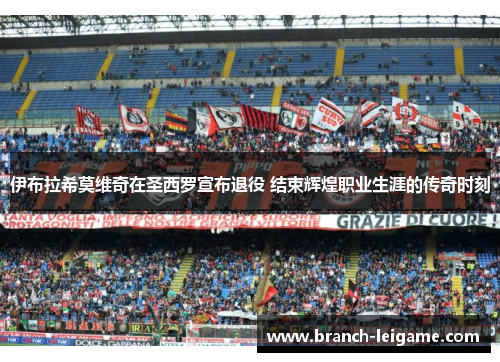 伊布拉希莫维奇在圣西罗宣布退役 结束辉煌职业生涯的传奇时刻 伊布拉希莫维奇在圣西罗宣布退役 结束辉煌职业生涯的传奇时刻