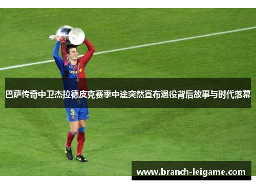 巴萨传奇中卫杰拉德皮克赛季中途突然宣布退役背后故事与时代落幕 巴萨传奇中卫杰拉德皮克赛季中途突然宣布退役背后故事与时代落幕