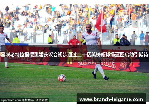 曼联老特拉福德重建获议会初步通过二十亿英镑新球场蓝图启动引期待 曼联老特拉福德重建获议会初步通过二十亿英镑新球场蓝图启动引期待