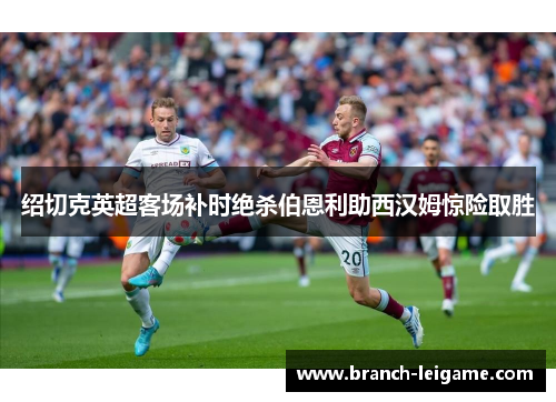 绍切克英超客场补时绝杀伯恩利助西汉姆惊险取胜