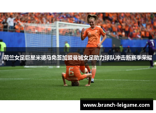 荷兰女足巨星米德马免签加盟曼城女足助力球队冲击新赛季荣耀